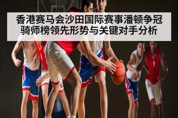 香港赛马会沙田国际赛事潘顿争冠骑师榜领先形势与关键对手分析