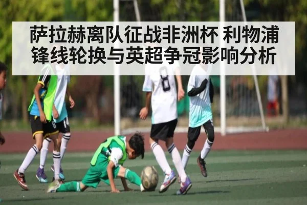 萨拉赫离队征战非洲杯 利物浦锋线轮换与英超争冠影响分析