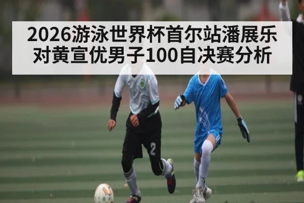 2026游泳世界杯首尔站潘展乐对黄宣优男子100自决赛分析